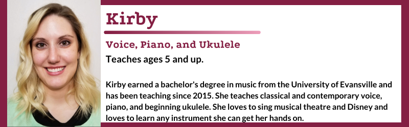 Kirby earned a bachelor's degree in music from the University of Evansville and has been teaching since 2015. She teaches classical and contemporary voice, piano and ukulele. She loves to sing musical theatre and Disney and loves to learn any instrument she can get her hands on.